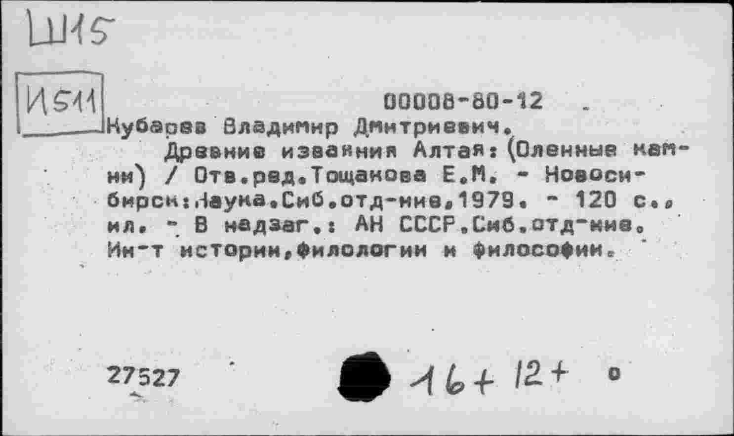 ﻿Lu-fs-
И SW
00006-00-12	.
Кубарев Владимир Дмитриевич.
Древние изваяния Алтая: (Оленные камни) / Отв.ред.Тощанова Е.М, - Новосибирск: Наука.Сиб.отд-ние«1979. “ 120 с.« ил. - В надзаг.: АН СССР.Сиб.отд-ние. Ин-т истории.Филологии и философии.
27527
-к.
Ф И (о + I2. + о